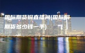 国际期货铜直播间(国际铜期货多少钱一手)