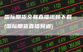 国际期货交易直播视频下载(国际期货直播频道)