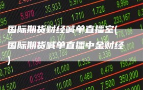国际期货财经喊单直播室(国际期货喊单直播中金财经)