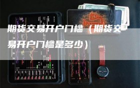期货交易开户门槛（期货交易开户门槛是多少）