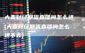 大麦财经期货直播间怎么进(大麦财经期货直播间怎么进不去)