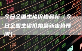 今日全国生猪价格最新（今日全国生猪价格最新走势预测）