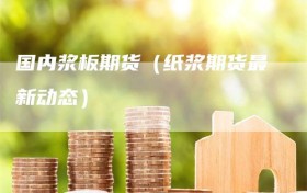 国内浆板期货（纸浆期货最新动态）