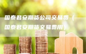 国泰君安期货公司交易费（国泰君安期货交易费用）