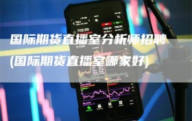 国际期货直播室分析师招聘(国际期货直播室哪家好)