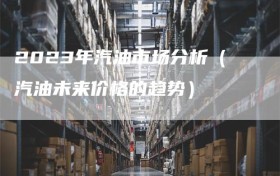 2023年汽油市场分析（汽油未来价格的趋势）