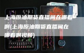 上海原油期货直播间在哪看啊(上海原油期货直播间在哪看啊视频)