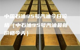 中国石油95号汽油今日价格（中石油95号汽油最新价格今天）