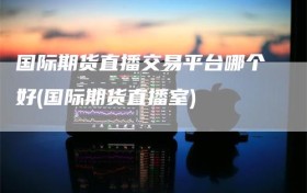 国际期货直播交易平台哪个好(国际期货直播室)