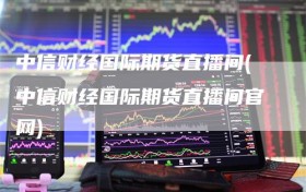 中信财经国际期货直播间(中信财经国际期货直播间官网)