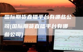 国际期货直播平台有哪些公司(国际期货直播平台有哪些公司)