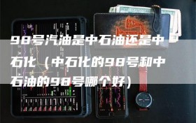 98号汽油是中石油还是中石化（中石化的98号和中石油的98号哪个好）