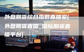 外盘期货综合指数直播室(外盘期货直播_国际期货直播平台)