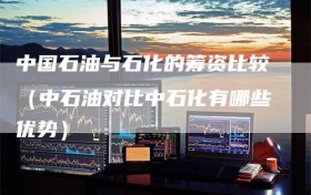 中国石油与石化的筹资比较（中石油对比中石化有哪些优势）