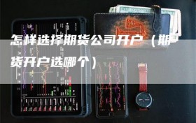 怎样选择期货公司开户（期货开户选哪个）