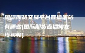 国际期货交易平台直播网站有哪些(国际期货直播间在线视频)