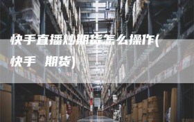 快手直播炒期货怎么操作(快手 期货)