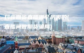 抖音期货直播哪个厉害的(直播间做期货骗局)