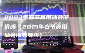 2023年春节食用油会涨价吗（2021年春节食用油会涨到多少）