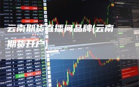 云南期货直播间品牌(云南期货开户)