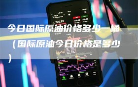 今日国际原油价格多少一桶（国际原油今日价格是多少）