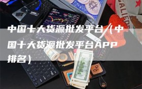 中国十大货源批发平台（中国十大货源批发平台APP排名）