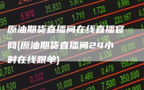 原油期货直播间在线直播官网(原油期货直播间24小时在线跟单)