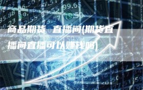 商品期货 直播间(期货直播间直播可以赚钱吗)