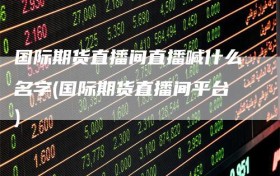 国际期货直播间直播喊什么名字(国际期货直播间平台)