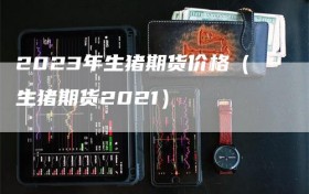 2023年生猪期货价格（生猪期货2021）