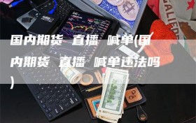 国内期货 直播 喊单(国内期货 直播 喊单违法吗)