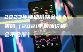 2023年柴油价格会降下来吗（2021年柴油价格会不会涨）