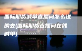 国际期货喊单直播间怎么进的去(国际期货直播间在线喊单)