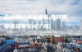 春秋期货现场直播(春秋期货直播室关闭了吗)