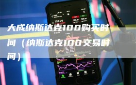 大成纳斯达克100购买时间（纳斯达克100交易时间）