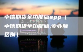 中信期货全功能版app（中信期货全功能版,专业版区别）