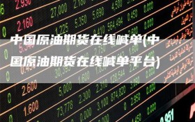 中国原油期货在线喊单(中国原油期货在线喊单平台)