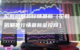 伦敦铝期货行情最新（伦敦铝期货行情最新金投网）