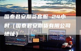 国泰君安期货客服 24小时（国泰君安期货有限公司地址）