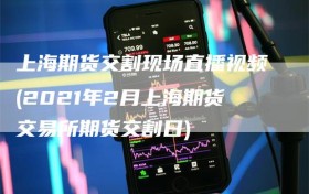 上海期货交割现场直播视频(2021年2月上海期货交易所期货交割日)