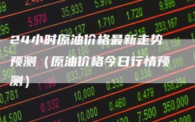 24小时原油价格最新走势预测（原油价格今日行情预测）