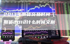 2013年期货交易时间（期货2012什么时候交割）