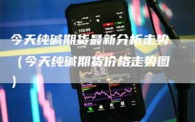 今天纯碱期货最新分析走势（今天纯碱期货价格走势图）