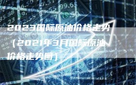 2023国际原油价格走势（2021年3月国际原油价格走势图）