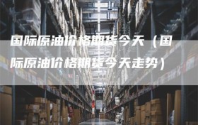 国际原油价格期货今天（国际原油价格期货今天走势）