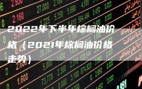 2022年下半年棕榈油价格（2021年棕榈油价格走势）