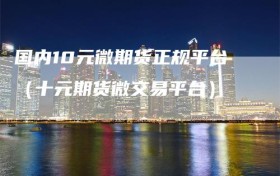 国内10元微期货正规平台（十元期货微交易平台）