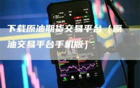 下载原油期货交易平台（原油交易平台手机版）