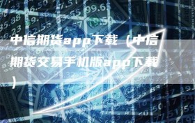 中信期货app下载（中信期货交易手机版app下载）