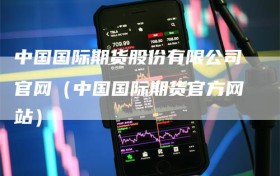 中国国际期货股份有限公司官网（中国国际期货官方网站）